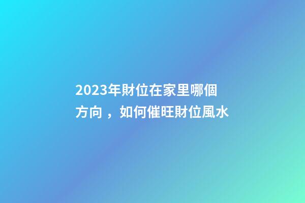 2023年財位在家里哪個方向，如何催旺財位風水